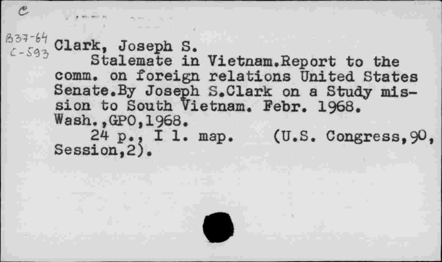 ﻿Clark, Joseph S.
Stalemate in Vietnam.Report to the comm, on foreign relations United States Senate.By Joseph S.Clark on a Study mission to South Vietnam. Fehr. 1968. Wash.,GPO,1968.
24 p., I 1. map. (U.S. Congress,90 Session,2).